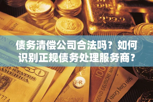武汉债务清偿公司合法吗？如何识别正规债务处理服务商？