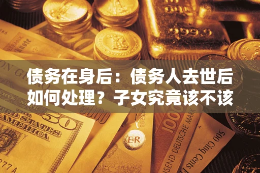 武汉债务在身后：债务人去世后如何处理？子女究竟该不该还钱？