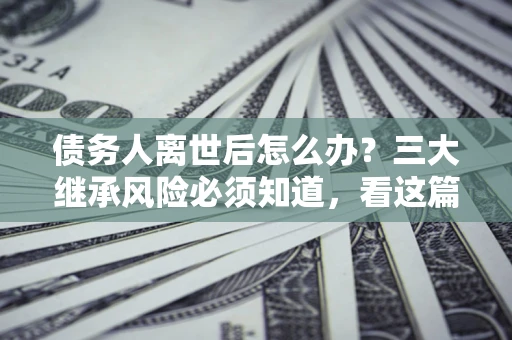 武汉债务人离世后怎么办？三大继承风险必须知道，看这篇就够了