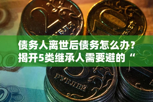 武汉债务人离世后债务怎么办？揭开5类继承人需要避的“坑”